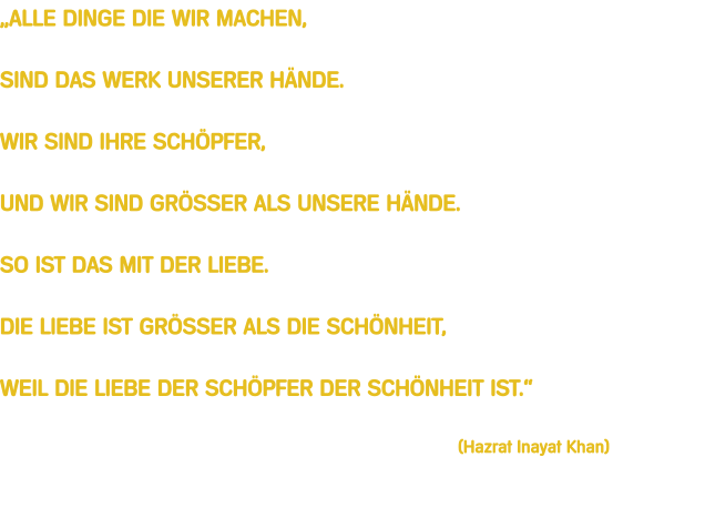 ALLE DINGE DIE WIR MACHEN,  SIND DAS WERK UNSERER HNDE.  WIR SIND IHRE SCHPFER,  UND WIR SIND GRSSER ALS UNSERE HNDE.  SO IST DAS MIT DER LIEBE.  DIE LIEBE IST GRSSER ALS DIE SCHNHEIT,  WEIL DIE LIEBE DER SCHPFER DER SCHNHEIT IST.                                                                                           (Hazrat Inayat Khan)