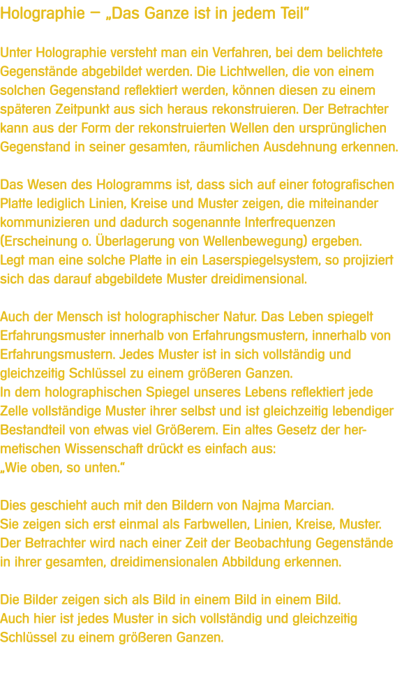 Holographie  Das Ganze ist in jedem Teil  Unter Holographie versteht man ein Verfahren, bei dem belichtete Gegenstnde abgebildet werden. Die Lichtwellen, die von einem solchen Gegenstand reflektiert werden, knnen diesen zu einem spteren Zeitpunkt aus sich heraus rekonstruieren. Der Betrachter kann aus der Form der rekonstruierten Wellen den ursprnglichen Gegenstand in seiner gesamten, rumlichen Ausdehnung erkennen.  Das Wesen des Hologramms ist, dass sich auf einer fotografischen Platte lediglich Linien, Kreise und Muster zeigen, die miteinander kommunizieren und dadurch sogenannte Interfrequenzen (Erscheinung o. berlagerung von Wellenbewegung) ergeben. Legt man eine solche Platte in ein Laserspiegelsystem, so projiziert sich das darauf abgebildete Muster dreidimensional.  Auch der Mensch ist holographischer Natur. Das Leben spiegelt Erfahrungsmuster innerhalb von Erfahrungsmustern, innerhalb von Erfahrungsmustern. Jedes Muster ist in sich vollstndig und gleichzeitig Schlssel zu einem greren Ganzen.  In dem holographischen Spiegel unseres Lebens reflektiert jede Zelle vollstndige Muster ihrer selbst und ist gleichzeitig lebendiger Bestandteil von etwas viel Grerem. Ein altes Gesetz der her-metischen Wissenschaft drckt es einfach aus: Wie oben, so unten.  Dies geschieht auch mit den Bildern von Najma Marcian.  Sie zeigen sich erst einmal als Farbwellen, Linien, Kreise, Muster. Der Betrachter wird nach einer Zeit der Beobachtung Gegenstnde in ihrer gesamten, dreidimensionalen Abbildung erkennen.  Die Bilder zeigen sich als Bild in einem Bild in einem Bild.  Auch hier ist jedes Muster in sich vollstndig und gleichzeitig Schlssel zu einem greren Ganzen.