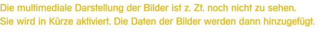 Die multimediale Darstellung der Bilder ist z. Zt. noch nicht zu sehen.Sie wird in Krze aktiviert. Die Daten der Bilder werden dann hinzugefgt.