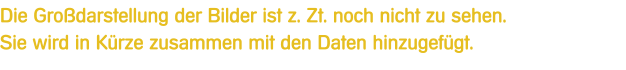 Die Grodarstellung der Bilder ist z. Zt. noch nicht zu sehen.Sie wird in Krze zusammen mit den Daten hinzugefgt.