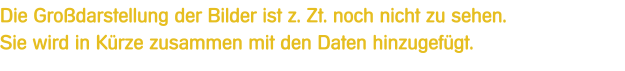 Die Grodarstellung der Bilder ist z. Zt. noch nicht zu sehen.Sie wird in Krze zusammen mit den Daten hinzugefgt.